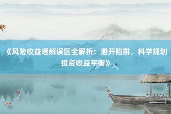 《风险收益理解误区全解析：避开陷阱，科学规划投资收益平衡》