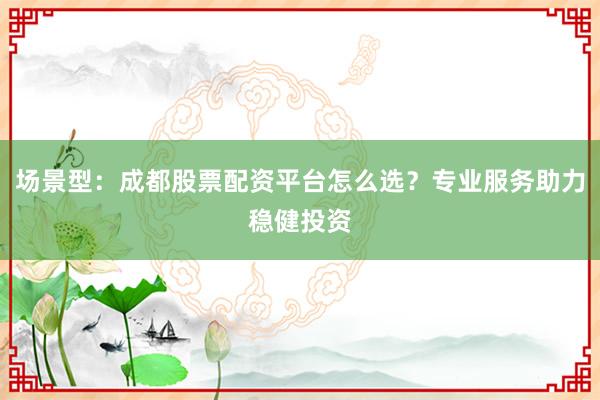 场景型：成都股票配资平台怎么选？专业服务助力稳健投资