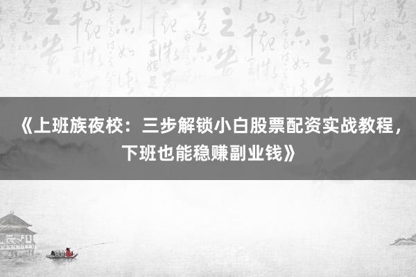 《上班族夜校：三步解锁小白股票配资实战教程，下班也能稳赚副业钱》
