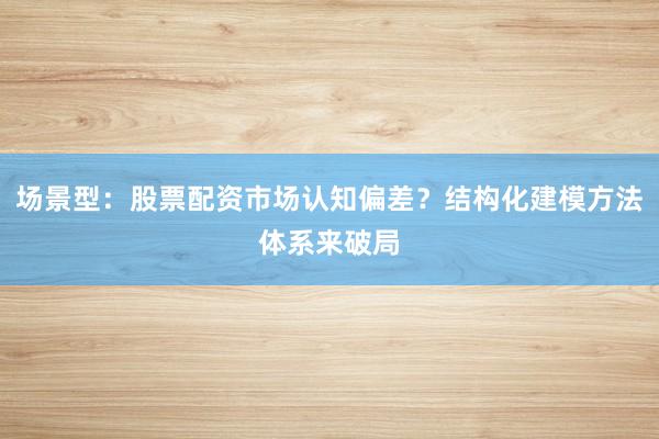 场景型：股票配资市场认知偏差？结构化建模方法体系来破局
