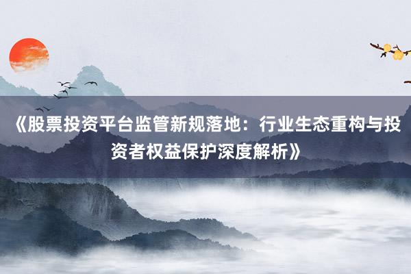 《股票投资平台监管新规落地：行业生态重构与投资者权益保护深度解析》