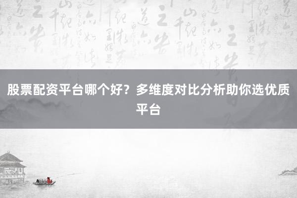 股票配资平台哪个好？多维度对比分析助你选优质平台
