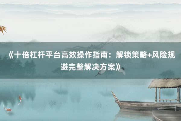 《十倍杠杆平台高效操作指南:解锁策略+风险规避完整解决方案》