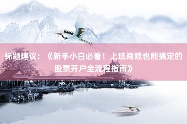 标题建议：《新手小白必看！上班间隙也能搞定的股票开户全流程指南》
