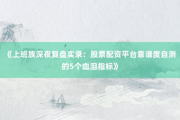 《上班族深夜复盘实录：股票配资平台靠谱度自测的5个血泪指标》