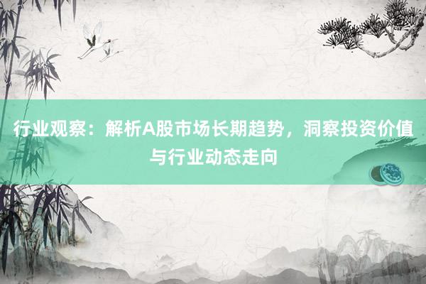 行业观察：解析A股市场长期趋势，洞察投资价值与行业动态走向