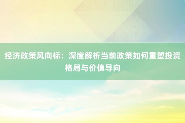 经济政策风向标：深度解析当前政策如何重塑投资格局与价值导向