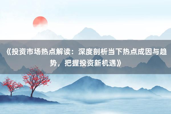 《投资市场热点解读：深度剖析当下热点成因与趋势，把握投资新机遇》
