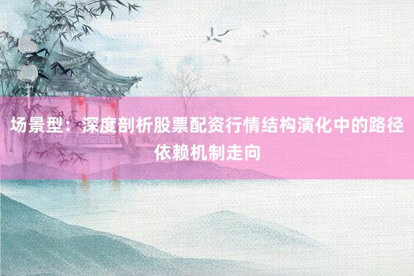 场景型：深度剖析股票配资行情结构演化中的路径依赖机制走向