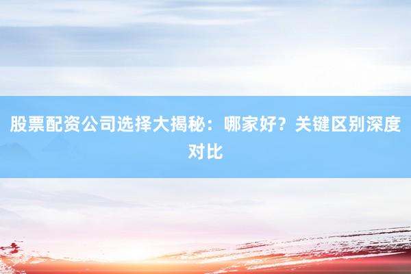 股票配资公司选择大揭秘：哪家好？关键区别深度对比