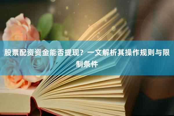 股票配资资金能否提现？一文解析其操作规则与限制条件