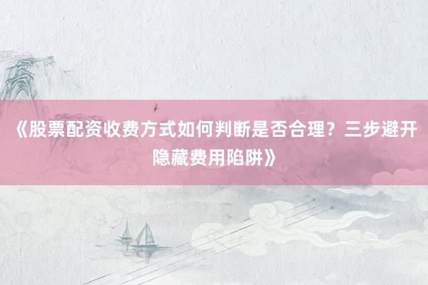 《股票配资收费方式如何判断是否合理？三步避开隐藏费用陷阱》