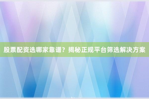 股票配资选哪家靠谱？揭秘正规平台筛选解决方案