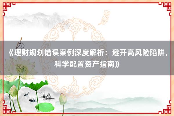 《理财规划错误案例深度解析：避开高风险陷阱，科学配置资产指南》