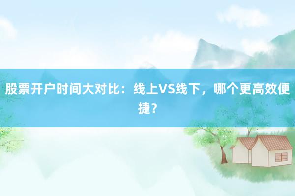 股票开户时间大对比：线上VS线下，哪个更高效便捷？
