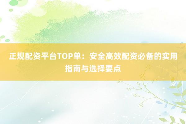正规配资平台TOP单：安全高效配资必备的实用指南与选择要点