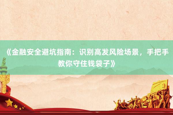 《金融安全避坑指南：识别高发风险场景，手把手教你守住钱袋子》