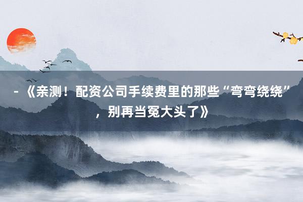 - 《亲测！配资公司手续费里的那些“弯弯绕绕”，别再当冤大头了》