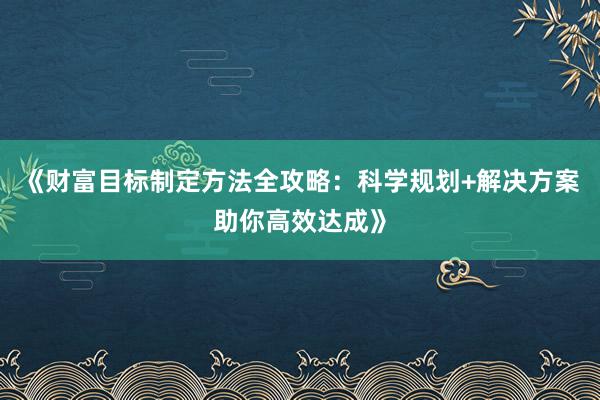 《财富目标制定方法全攻略：科学规划+解决方案助你高效达成》