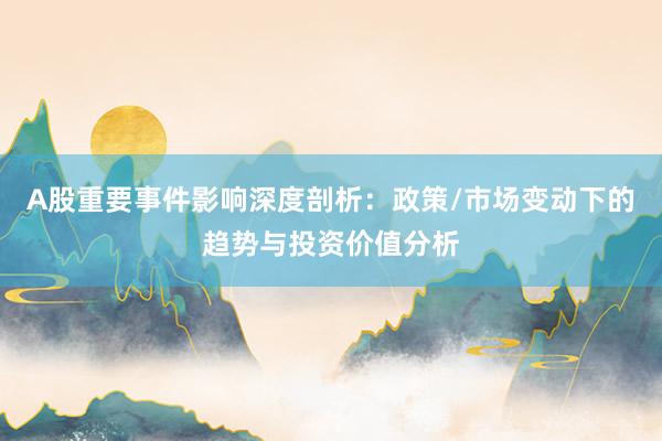 A股重要事件影响深度剖析：政策/市场变动下的趋势与投资价值分析