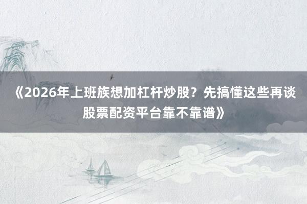 《2026年上班族想加杠杆炒股？先搞懂这些再谈股票配资平台靠不靠谱》
