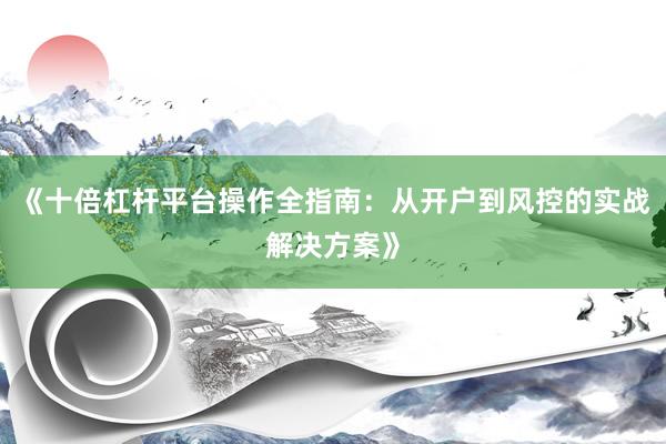 《十倍杠杆平台操作全指南：从开户到风控的实战解决方案》