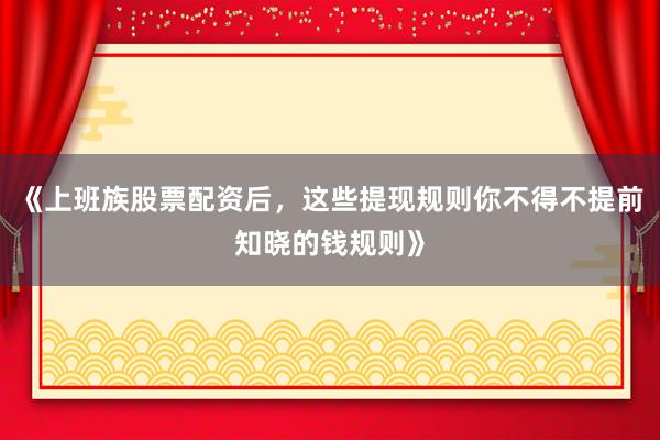 《上班族股票配资后，这些提现规则你不得不提前知晓的钱规则》