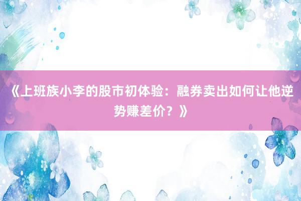 《上班族小李的股市初体验：融券卖出如何让他逆势赚差价？》