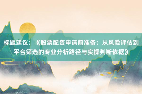 标题建议：《股票配资申请前准备：从风险评估到平台筛选的专业分析路径与实操判断依据》