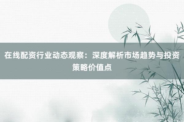 在线配资行业动态观察：深度解析市场趋势与投资策略价值点