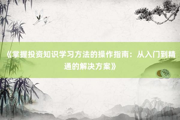 《掌握投资知识学习方法的操作指南：从入门到精通的解决方案》