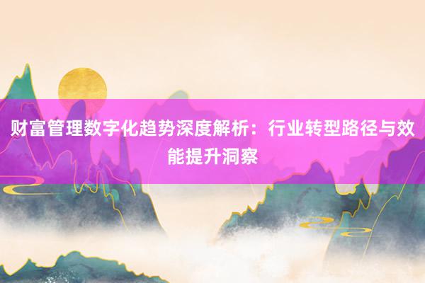 财富管理数字化趋势深度解析:行业转型路径与效能提升洞察