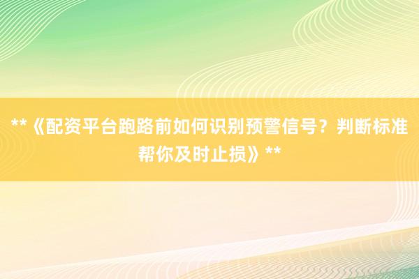 **《配资平台跑路前如何识别预警信号?判断标准帮你及时止损》**