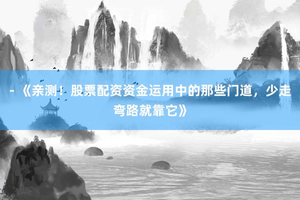 - 《亲测！股票配资资金运用中的那些门道，少走弯路就靠它》