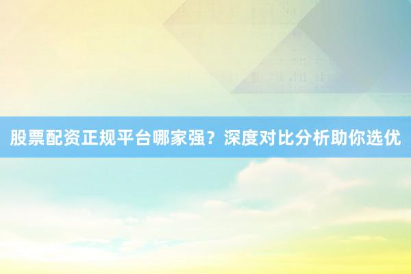 股票配资正规平台哪家强？深度对比分析助你选优